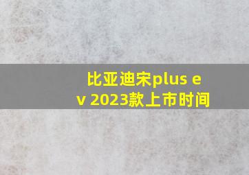 比亚迪宋plus ev 2023款上市时间